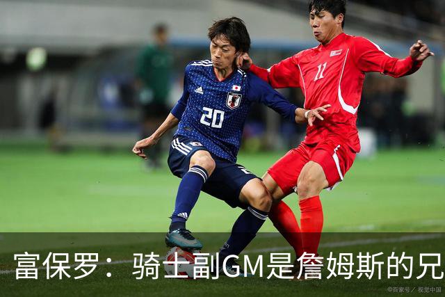 富保罗：骑士副GM是詹姆斯的兄弟极为关键 不利之处在于没了加兰